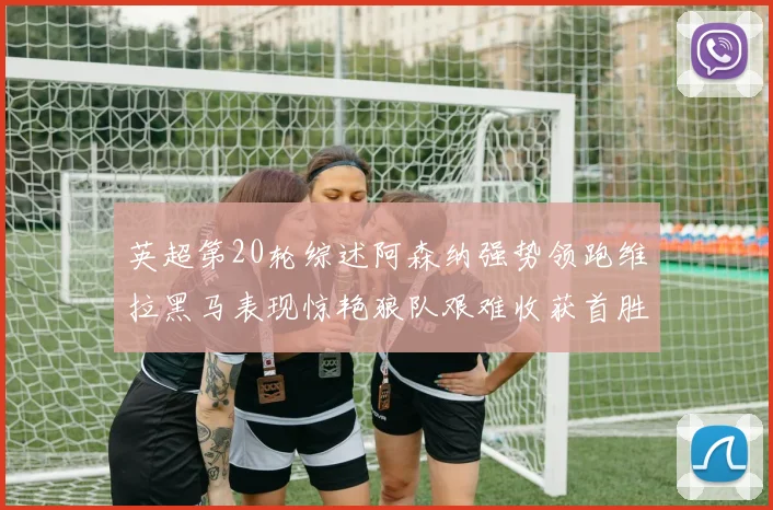 英超第20轮综述阿森纳强势领跑维拉黑马表现惊艳狼队艰难收获首胜