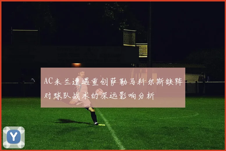 AC米兰遭遇重创萨勒马科尔斯缺阵对球队战术的深远影响分析