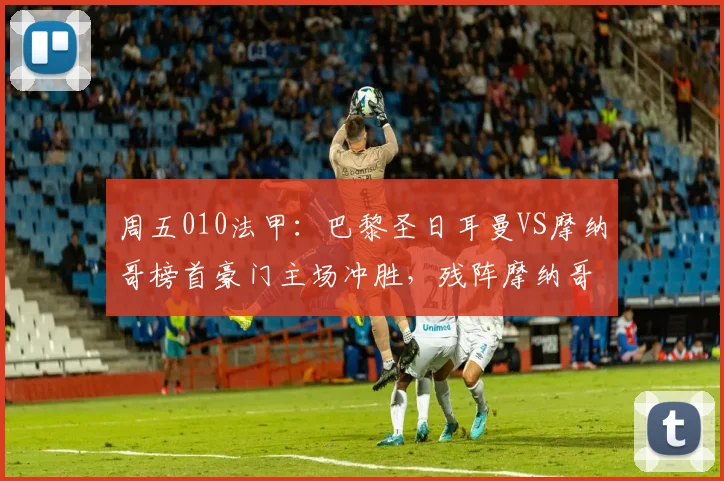 周五010法甲：巴黎圣日耳曼VS摩纳哥榜首豪门主场冲胜，残阵摩纳哥客场难敌