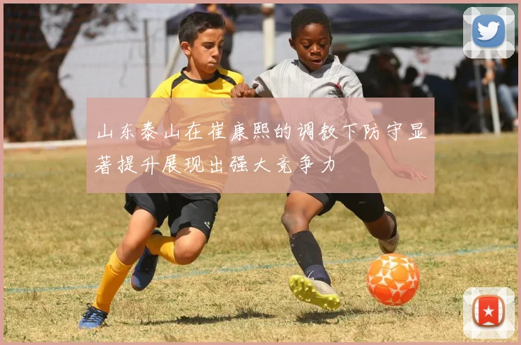 山东泰山在崔康熙的调教下防守显著提升展现出强大竞争力