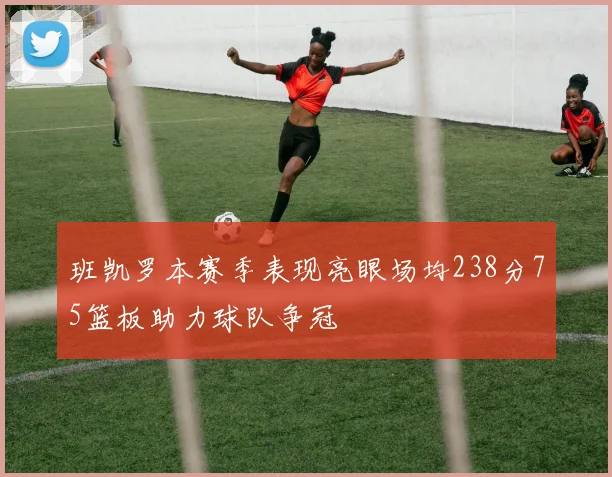 班凯罗本赛季表现亮眼场均238分75篮板助力球队争冠