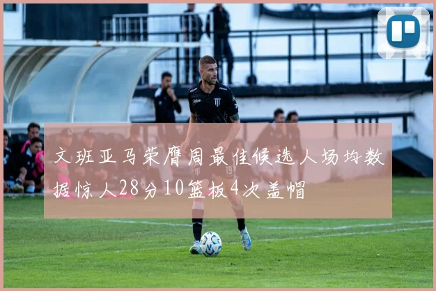 文班亚马荣膺周最佳候选人场均数据惊人28分10篮板4次盖帽